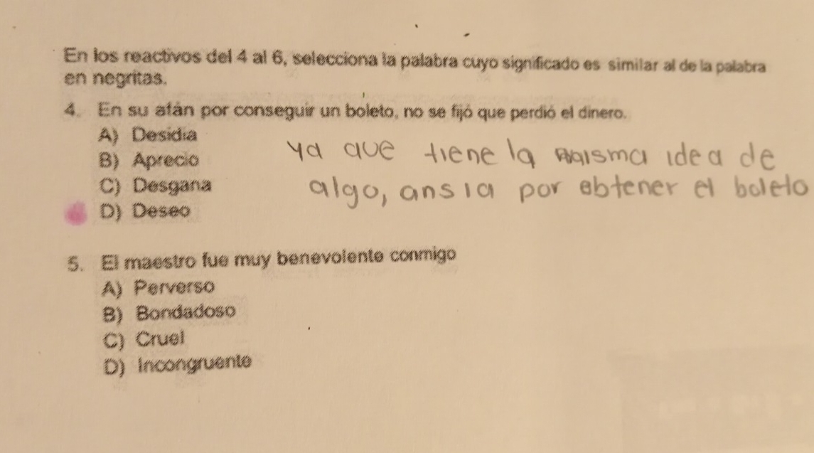 En los reactivos del 4 al 6, selecciona la palabra cuyo significado es similar al de la palabra
en negritas.
4. En su afán por conseguir un boleto, no se fijó que perdió el dinero.
A) Desidia
B) Aprecio
C) Desgana
D) Deseo
5. El maestro fue muy benevolente conmigo
A) Perverso
B) Bondadoso
C) Cruel
D) Incongruente