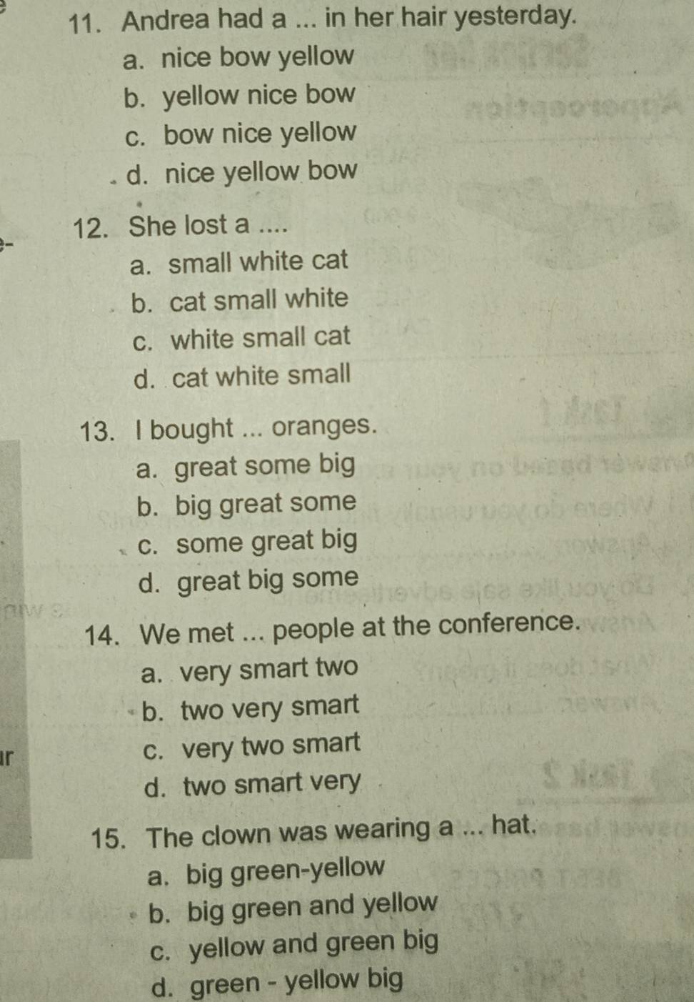 Andrea had a ... in her hair yesterday.
a. nice bow yellow
b. yellow nice bow
c. bow nice yellow
d. nice yellow bow
12. She lost a ....
a. small white cat
b. cat small white
c. white small cat
d. cat white small
13. I bought ... oranges.
a. great some big
b. big great some
c. some great big
d. great big some
14. We met ... people at the conference.
a. very smart two
b. two very smart
ir c. very two smart
d. two smart very
15. The clown was wearing a ... hat.
a. big green-yellow
b. big green and yellow
c. yellow and green big
d. green - yellow big