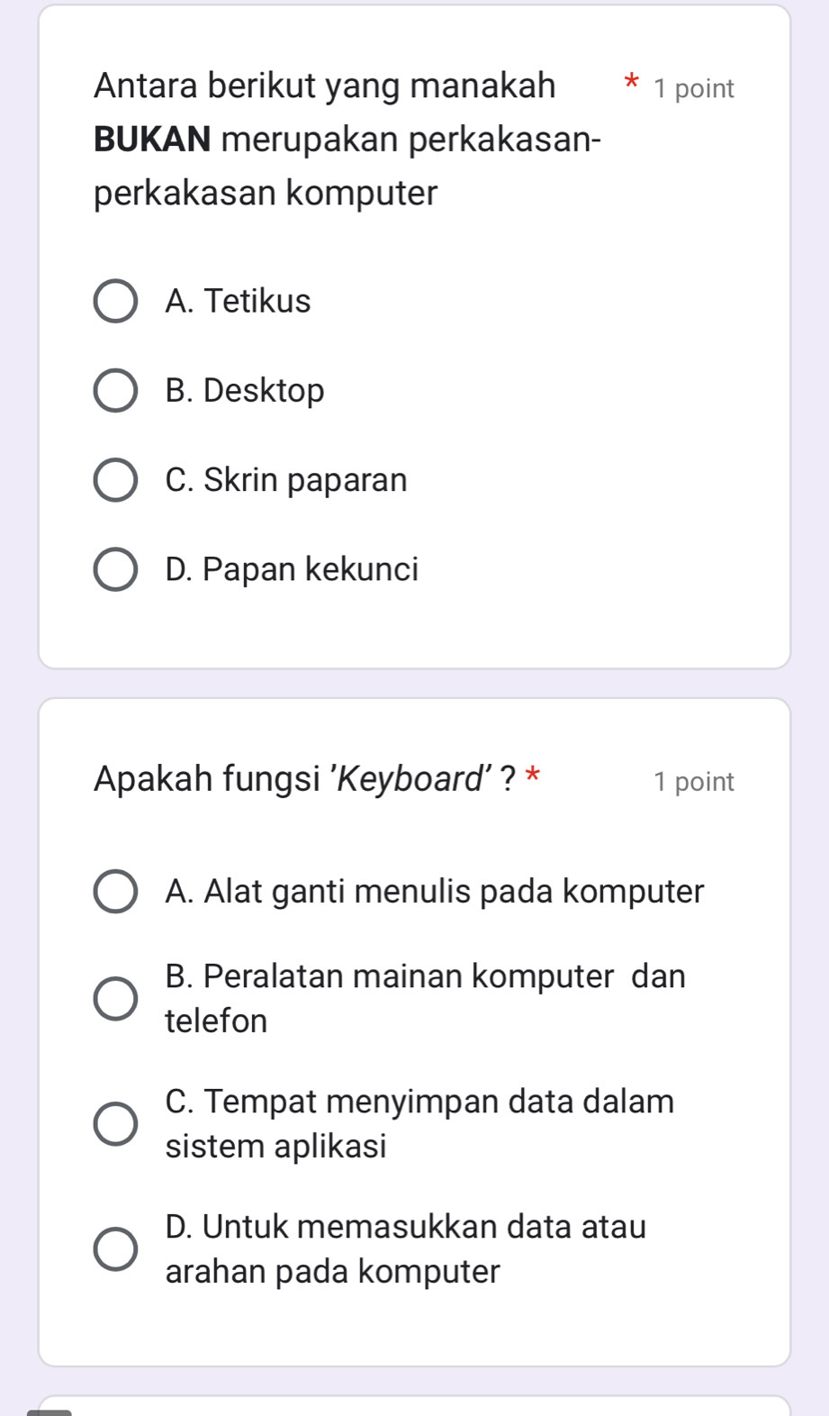 Antara berikut yang manakah * 1 point
BUKAN merupakan perkakasan-
perkakasan komputer
A. Tetikus
B. Desktop
C. Skrin paparan
D. Papan kekunci
Apakah fungsi 'Keyboard’ ? * 1 point
A. Alat ganti menulis pada komputer
B. Peralatan mainan komputer dan
telefon
C. Tempat menyimpan data dalam
sistem aplikasi
D. Untuk memasukkan data atau
arahan pada komputer