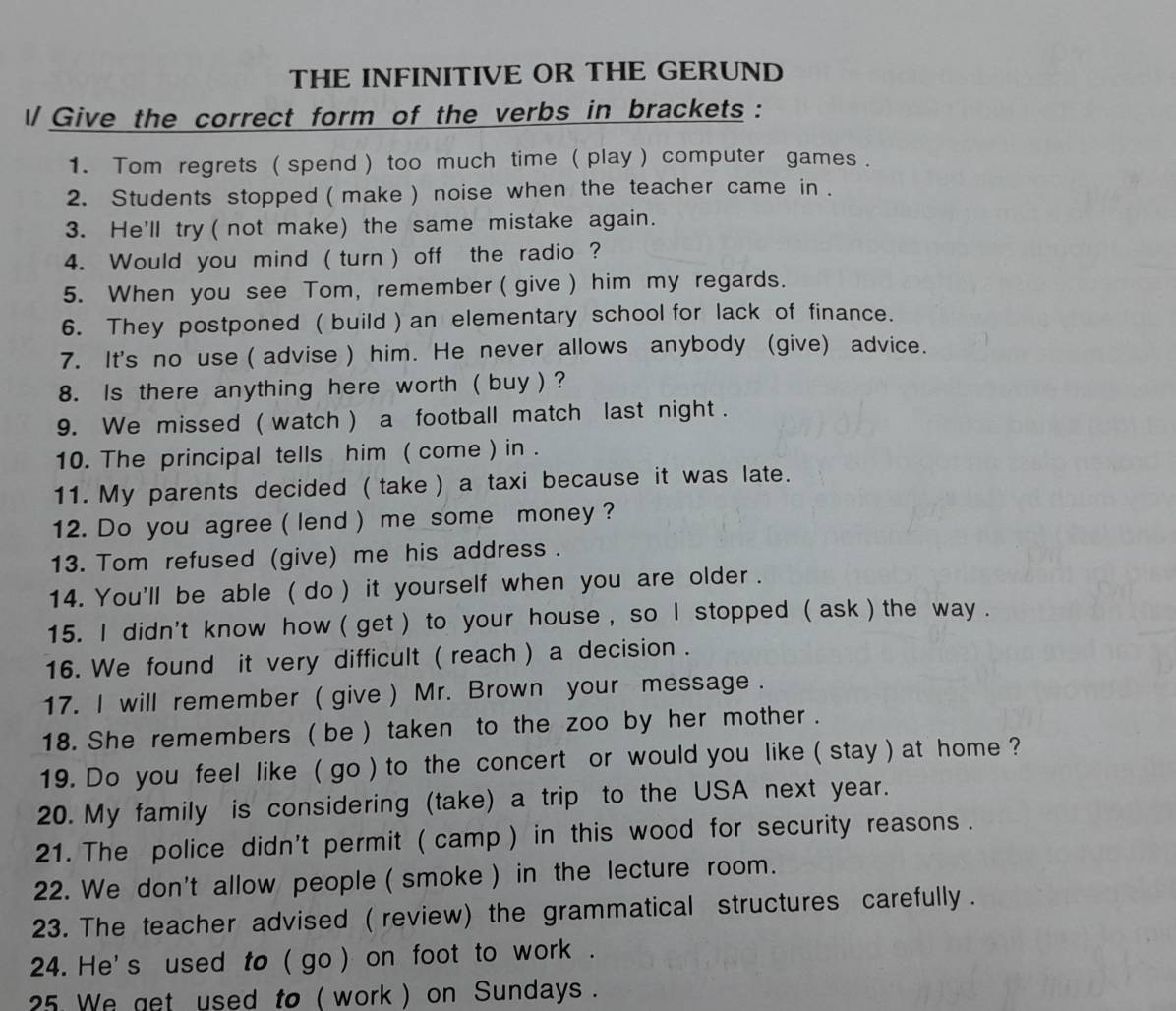 THE INFINITIVE OR THE GERUND 
ll Give the correct form of the verbs in brackets : 
1. Tom regrets ( spend ) too much time ( play ) computer games . 
2. Students stopped ( make ) noise when the teacher came in . 
3. He'll try ( not make) the same mistake again. 
4. Would you mind ( turn ) off the radio ? 
5. When you see Tom, remember ( give ) him my regards. 
6. They postponed ( build ) an elementary school for lack of finance. 
7. It's no use ( advise ) him. He never allows anybody (give) advice. 
8. Is there anything here worth ( buy ) ? 
9. We missed ( watch ) a football match last night . 
10. The principal tells him ( come ) in . 
11. My parents decided ( take ) a taxi because it was late. 
12. Do you agree ( lend ) me some money ? 
13. Tom refused (give) me his address . 
14. You'll be able ( do ) it yourself when you are older . 
15. I didn't know how ( get ) to your house , so l stopped ( ask ) the way . 
16. We found it very difficult ( reach ) a decision . 
17. I will remember ( give ) Mr. Brown your message . 
18. She remembers ( be ) taken to the zoo by her mother . 
19. Do you feel like ( go ) to the concert or would you like ( stay ) at home ? 
20. My family is considering (take) a trip to the USA next year. 
21. The police didn't permit ( camp ) in this wood for security reasons . 
22. We don't allow people ( smoke ) in the lecture room. 
23. The teacher advised ( review) the grammatical structures carefully . 
24. He's used to ( go ) on foot to work . 
25 We get used to ( work ) on Sundays .