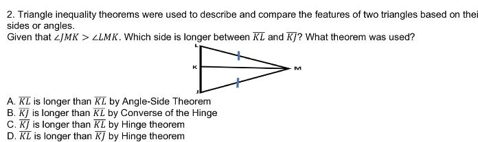 Triangle inequality theorems were used to describe and compare the features of two triangles based on thei
sides or angles.
Given that ∠ JMK>∠ LMK. Which side is longer between overline KL and overline KJ ? What theorem was used?
A. overline KL is longer than overline KL by Angle-Side Theorem
B. overline KJ is longer than overline KL by Converse of the Hinge
C. overline KJ is longer than overline KL by Hinge theorem
D. overline KL is longer than overline KJ by Hinge theorem