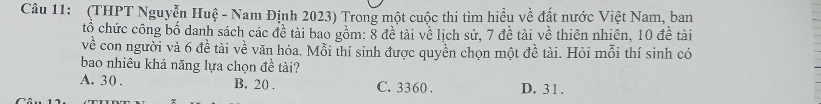 (THPT Nguyễn Huệ - Nam Định 2023) Trong một cuộc thi tìm hiểu về đất nước Việt Nam, ban
tố chức công bố danh sách các đề tài bao gồm: 8 đề tài về lịch sử, 7 đề tài về thiên nhiên, 10 đề tài
về con người và 6 đề tài về văn hóa. Mỗi thí sinh được quyền chọn một đề tài. Hỏi mỗi thí sinh có
bao nhiêu khả năng lựa chọn dhat e tài?
A. 30. B. 20. C. 3360. D. 31.