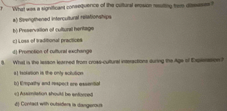 What was a significant consequence of the cultural eresion resulting frome dise ases ?
a) Strengthened intercultural relationships
b) Preservation of cultural heritage
c) Loss of traditional practices
d) Promotion of cultural exchange
8. What is the lesson learned from cross-cultural interactions during the Age of Explerasion ?
a) Isolation is the only solution
b) Empathy and respect are essential
c) Assimilation should be enforced
d) Contact with outsiders is dangerous