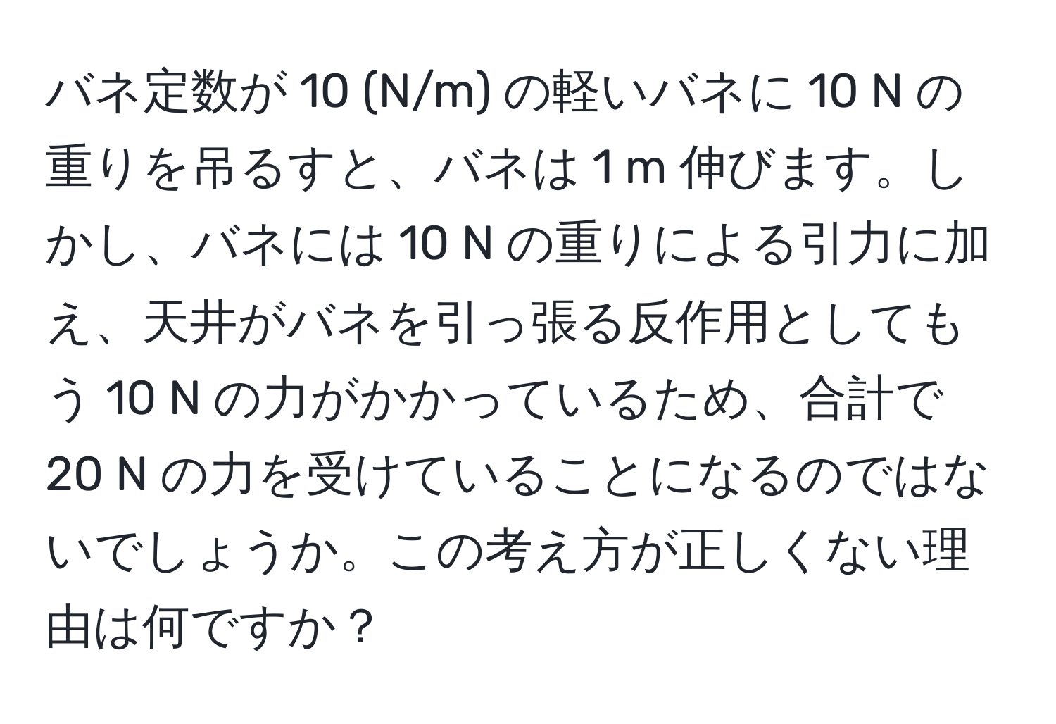 バネ定数が 10 (N/m) の軽いバネに 10 N の重りを吊るすと、バネは 1 m 伸びます。しかし、バネには 10 N の重りによる引力に加え、天井がバネを引っ張る反作用としてもう 10 N の力がかかっているため、合計で 20 N の力を受けていることになるのではないでしょうか。この考え方が正しくない理由は何ですか？