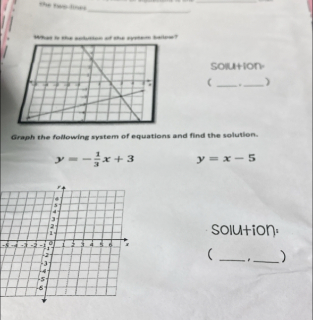 the two lines
_
_
What is the solution of she systam bellow?
solution.
( __)
Graph the following system of equations and find the solution.
y=- 1/3 x+3
y=x-5
solution:
-5
( _1_ )