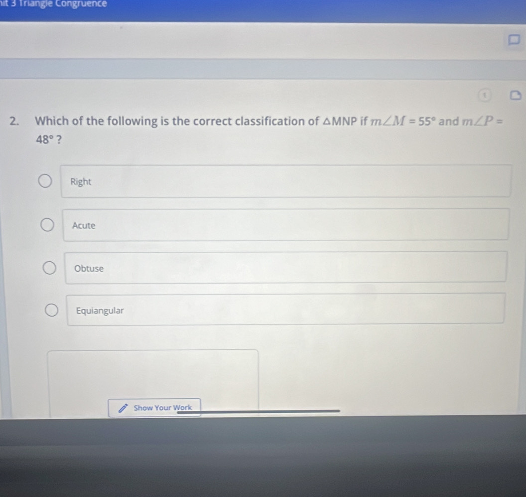 it 3 Triangie Congruence
2. Which of the following is the correct classification of △ MNP if m∠ M=55° and m∠ P=
48° ?
Right
Acute
Obtuse
Equiangular
Show Your Work