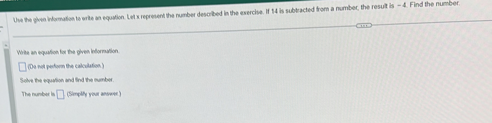 Use the given information to write an equation. Let x represent the number described in the exercise. If 14 is subtracted from a number, the result is - 4. Find the number. 
Write an equation for the given information. 
(Do not perform the calculation.) 
Solve the equation and find the number. 
The number is □ (Simplify your answer.)