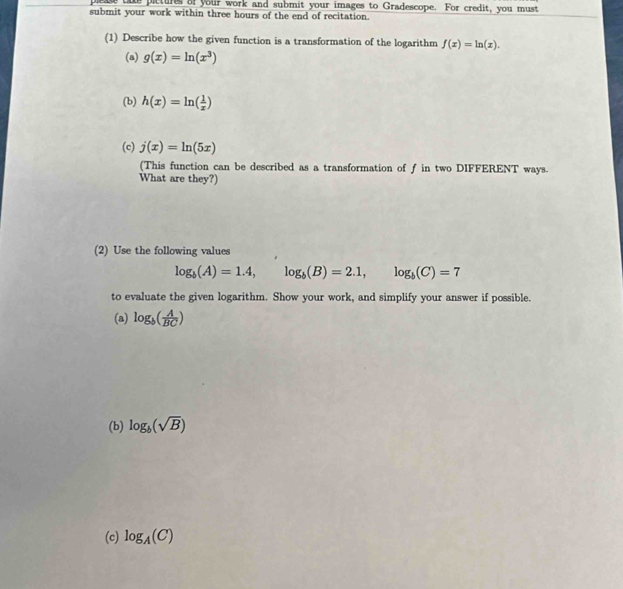 please take pictures of your work and submit your images to Gradescope. For credit, you must 
submit your work within three hours of the end of recitation. 
(1) Describe how the given function is a transformation of the logarithm f(x)=ln (x). 
(a) g(x)=ln (x^3)
(b) h(x)=ln ( 1/x )
(c) j(x)=ln (5x)
(This function can be described as a transformation of f in two DIFFERENT ways. 
What are they?) 
(2) Use the following values
log _b(A)=1.4, log _b(B)=2.1, log _b(C)=7
to evaluate the given logarithm. Show your work, and simplify your answer if possible. 
(a) log _b( A/BC )
(b) log _b(sqrt(B))
(c) log _A(C)