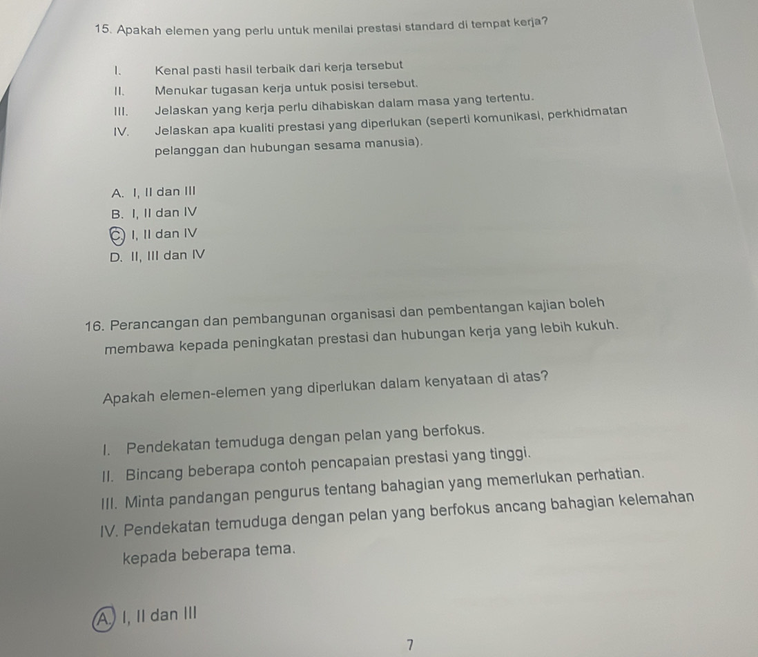 Apakah elemen yang perlu untuk menilai prestasi standard di tempat kerja?
1. Kenal pasti hasil terbaik dari kerja tersebut
II. Menukar tugasan kerja untuk posisi tersebut.
III. Jelaskan yang kerja perlu dihabiskan dalam masa yang tertentu.
IV. Jelaskan apa kualiti prestasi yang diperlukan (seperti komunikasi, perkhidmatan
pelanggan dan hubungan sesama manusia).
A. I, II dan III
B. I, II dan IV
C. I, II dan IV
D. II, III dan IV
16. Perancangan dan pembangunan organisasi dan pembentangan kajian boleh
membawa kepada peningkatan prestasi dan hubungan kerja yang lebih kukuh.
Apakah elemen-elemen yang diperlukan dalam kenyataan di atas?
1. Pendekatan temuduga dengan pelan yang berfokus.
II. Bincang beberapa contoh pencapaian prestasi yang tinggi.
III. Minta pandangan pengurus tentang bahagian yang memerlukan perhatian.
IV. Pendekatan temuduga dengan pelan yang berfokus ancang bahagian kelemahan
kepada beberapa tema.
A I, I dan III
1