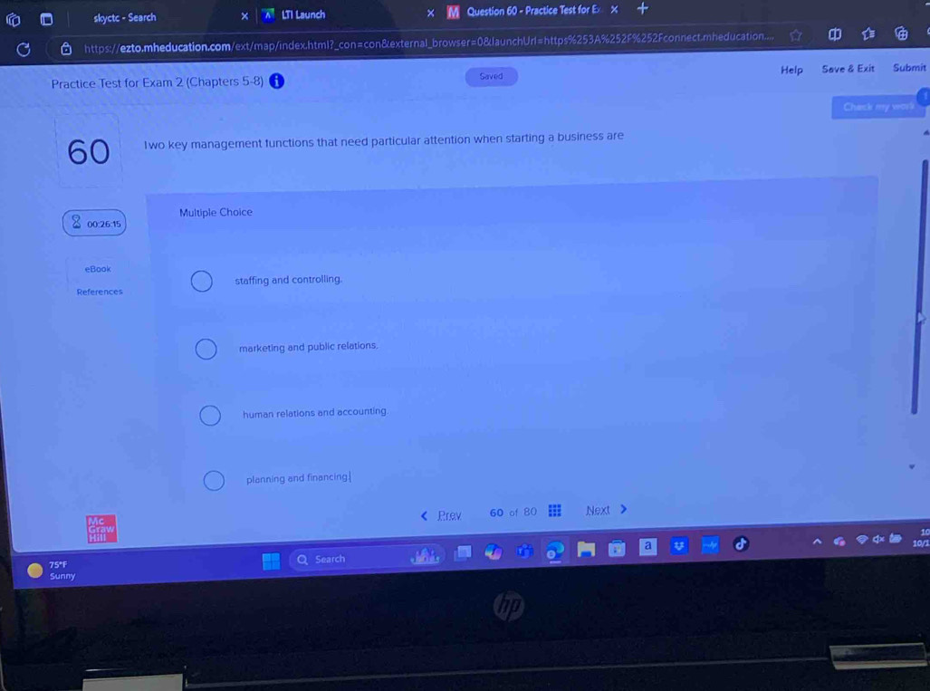 skyctc - Search × LTI Launch Question 60 - Practice Test for Ex x
https://ezto.mheducation.com/ext/map/index.html?_con=con&external_browser=0&launchUrl=https%253A%252F%252Fconnect.mheducation....
Practice Test for Exam 2 (Chapters 5-8) Saved Help Save & Exit Submit
Chack my work
60 1wo key management functions that need particular attention when starting a business are
Multiple Choice
00:26:15
eBook
References staffing and controlling.
marketing and public relations.
human relations and accounting.
planning and financing.|
Prev 60 of 80 Next 
75°F Search
Sunny