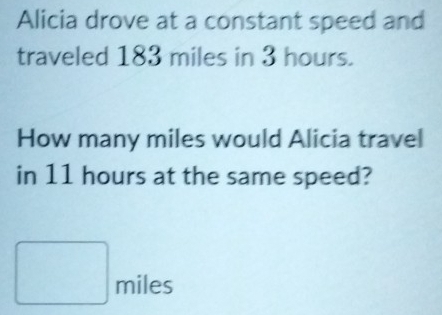 Alicia drove at a constant speed and 
traveled 183 miles in 3 hours. 
How many miles would Alicia travel 
in 11 hours at the same speed?
□ : miles