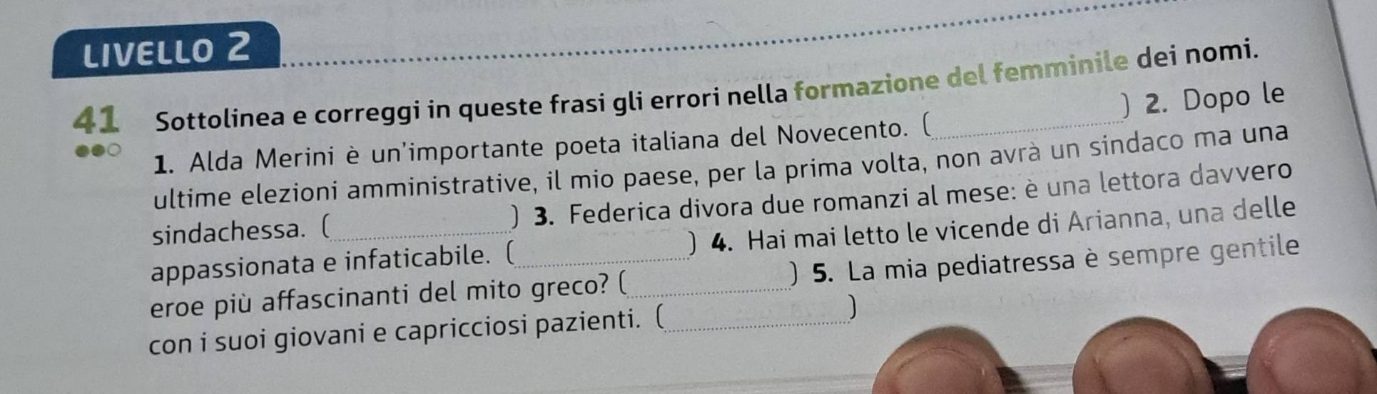 LIVELLO 2 
41 Sottolinea e correggi in queste frasi gli errori nella formazione del femminile dei nomi. 
1. Alda Merini è un'importante poeta italiana del Novecento. ( ) 2. Dopo le 
ultime elezioni amministrative, il mio paese, per la prima volta, non avrà un sindaco ma una 
sindachessa. ( ) 3. Federica divora due romanzi al mese: è una lettora davvero 
appassionata e infaticabile. ( ) 4. Hai mai letto le vicende di Arianna, una delle 
eroe più affascinanti del mito greco? (_ ) 5. La mia pediatressa è sempre gentile 
con i suoi giovani e capricciosi pazienti. (_