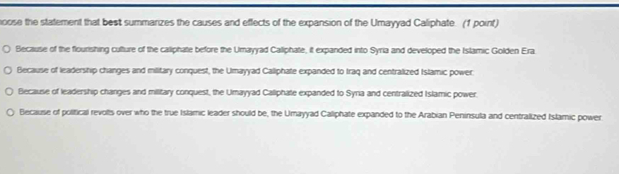 oose the statement that best summarizes the causes and effects of the expansion of the Umayyad Caliphate. (1 point)
Because of the flourishing culture of the caliphate before the Umayyad Calliphate, it expanded into Syria and developed the Islamic Golden Era.
Because of leadership changes and military conquest, the Umayyad Callphate expanded to Iraq and centralized Islamic power.
Because of leadership changes and military conquest, the Umayyad Calliphate expanded to Syra and centralized Islamic power.
Because of political revolls over who the true Islamic leader should be, the Umayyad Caliphate expanded to the Arabian Peninsula and centralized Islamic power