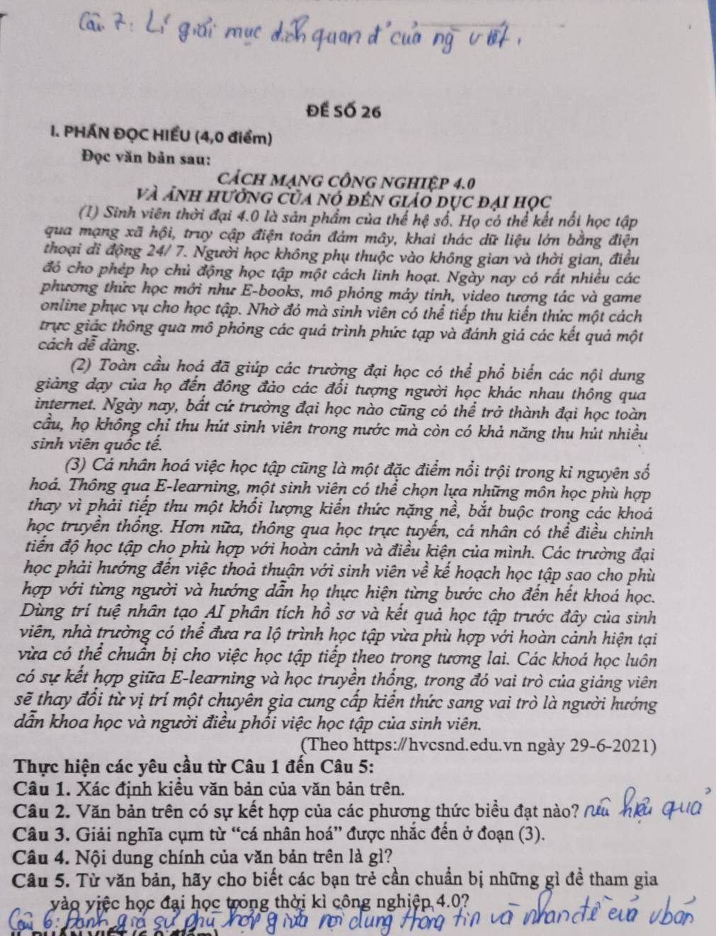 Đế Số 26
I. PHÁN ĐỌC HIẾU (4,0 điểm)
Đọc văn bản sau:
CácH MạNG CÔNG NGHIệP 4.0
và ảnh hưởng của nó đến giảo dục đại học
(1) Sinh viên thời đại 4.0 là sản phẩm của thể hệ số. Họ có thể kết nổi học tập
qua mạng xã hội, truy cập điện toán đám mây, khai thác dữ liệu lớn bằng điện
thoại đi động 24/ 7. Người học không phụ thuộc vào không gian và thời gian, điều
đó cho phép họ chủ động học tập một cách linh hoạt. Ngày nay có rất nhiều các
phương thức học mới như E-books, mô phỏng máy tinh, video tương tác và game
online phục vụ cho học tập. Nhờ đó mà sinh viên có thể tiếp thu kiến thức một cách
trực giác thông qua mô phỏng các quá trình phức tạp và đánh giá các kết quả một
cách dê dàng.
(2) Toàn cầu hoá đã giúp các trường đại học có thể phổ biển các nội dung
giảng dạy của họ đến đông đảo các đối tượng người học khác nhau thông qua
internet. Ngày nay, bất cứ trường đại học nào cũng có thể trở thành đại học toàn
cầu, họ không chỉ thu hút sinh viên trong nước mà còn có khả năng thu hút nhiều
sinh viên quốc tế.
(3) Cá nhân hoá việc học tập cũng là một đặc điểm nổi trội trong kỉ nguyên số
Thoá. Thông qua E-learning, một sinh viên có thể chọn lựa những môn học phù hợp
thay vì phải tiếp thu một khối lượng kiến thức nặng nề, bắt buộc trong các khoá
học truyền thống. Hơn nữa, thông qua học trực tuyến, cá nhân có thể điều chỉnh
tiến độ học tập cho phù hợp với hoàn cảnh và điều kiện của mình. Các trường đại
học phải hướng đến việc thoả thuận với sinh viên về kế hoạch học tập sao cho phù
hợp với từng người và hướng dẫn họ thực hiện từng bước cho đến hết khoá học.
Dùng trí tuệ nhân tạo AI phân tích hồ sơ và kết quả học tập trước đây của sinh
viên, nhà trường có thể đưa ra lộ trình học tập vừa phù hợp với hoàn cảnh hiện tại
vừa có thể chuẩn bị cho việc học tập tiếp theo trong tương lai. Các khoá học luôn
có sự kết hợp giữa E-learning và học truyền thống, trong đó vai trò của giảng viên
sẽ thay đổi từ vị trí một chuyên gia cung cấp kiến thức sang vai trò là người hướng
dẫn khoa học và người điều phối việc học tập của sinh viên.
(Theo https:∥hvcsnd.edu.vn ngày 29-6-2021)
Thực hiện các yêu cầu từ Câu 1 đến Câu 5:
Câu 1. Xác định kiều văn bản của văn bản trên.
Câu 2. Văn bản trên có sự kết hợp của các phương thức biểu đạt nào?
Câu 3. Giải nghĩa cụm từ “cá nhân hoá” được nhắc đến ở đoạn (3).
Câu 4. Nội dung chính của văn bản trên là gì?
Câu 5. Từ văn bản, hãy cho biết các bạn trẻ cần chuẩn bị những gì đề tham gia
vào việc học đại học trong thời kì công nghiệp 4.0?