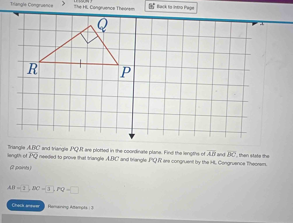 LESSON 7 
Triangle Congruence The HL Congruence Theorem Back to Intro Page 
Triangle ABC and triangle PQR are plotted in the coordinate plane. Find the lengths of overline AB and overline BC , then state the 
length of overline PQ needed to prove that triangle ABC and triangle PQR are congruent by the HL Congruence Theorem. 
(2 points)
AB=2, BC=3, PQ=□
Check answer Remaining Attempts : 3