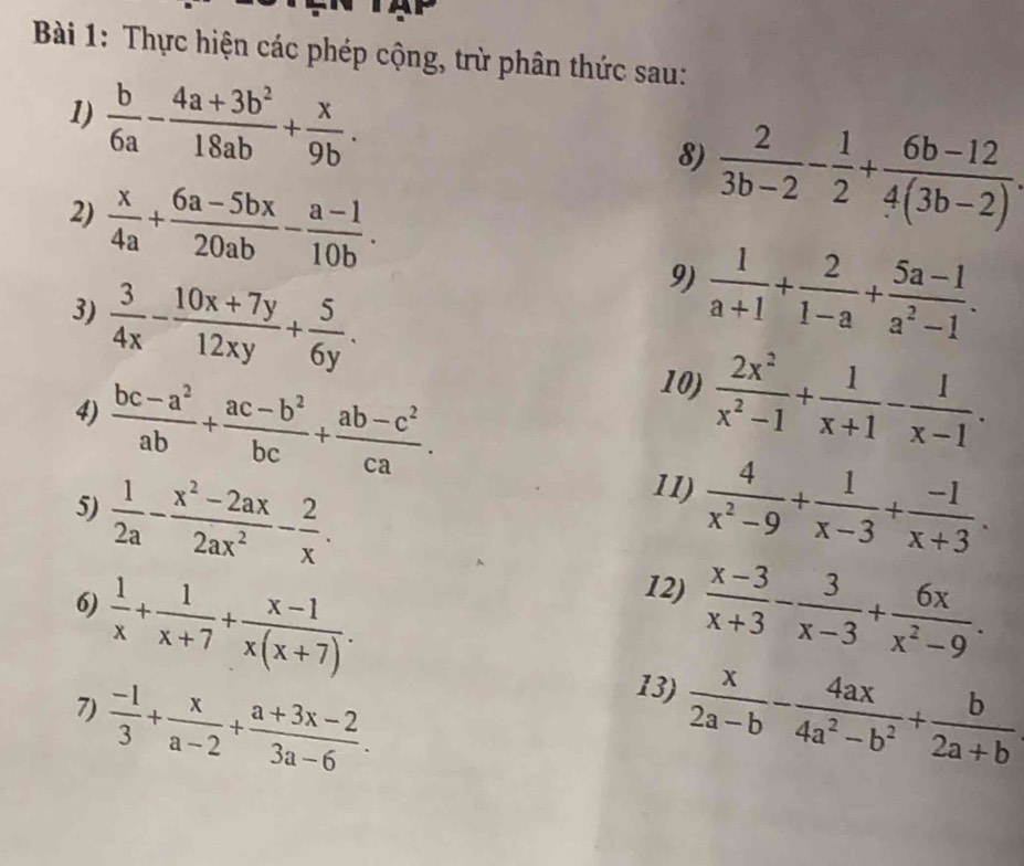 Thực hiện các phép cộng, trừ phân thức sau:
1)  b/6a - (4a+3b^2)/18ab + x/9b . 8)  2/3b-2 - 1/2 + (6b-12)/4(3b-2) .
2)  x/4a + (6a-5bx)/20ab - (a-1)/10b .
3)  3/4x - (10x+7y)/12xy + 5/6y .
9)  1/a+1 + 2/1-a + (5a-1)/a^2-1 .
4)  (bc-a^2)/ab + (ac-b^2)/bc + (ab-c^2)/ca .
10)  2x^2/x^2-1 + 1/x+1 - 1/x-1 .
11)
5)  1/2a - (x^2-2ax)/2ax^2 - 2/x .  4/x^2-9 + 1/x-3 + (-1)/x+3 .
12)
6)  1/x + 1/x+7 + (x-1)/x(x+7) .  (x-3)/x+3 - 3/x-3 + 6x/x^2-9 .
13)
7)  (-1)/3 + x/a-2 + (a+3x-2)/3a-6 .  x/2a-b - 4ax/4a^2-b^2 + b/2a+b 