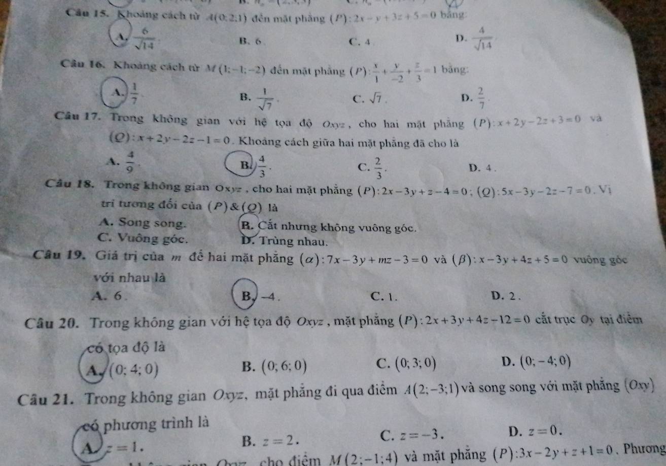 Khoảng cách từ A(0:2,1) đền mặt phẳng (P):2x-y+3z+5=0 bảng
 6/sqrt(14)  B. 6 C. 4
D.  4/sqrt(14) 
Câu 16. Khoảng cách từ M(1;-1;-2) đến mặt phẳng (P)  x/1 + y/-2 + z/3 =1 bǎng
A.  1/7 .
B.  1/sqrt(7) .  2/7 .
C. sqrt(7). D.
Câu 17. Trong không gian với hệ tọa độ Oxyz, cho hai mặt phẳng (P) ):x+2y-2z+3=0 và
(Q): x+2y-2z-1=0 Khoảng cách giữa hai mặt phẵng đã cho là
B.
A.  4/9 . ) 4/3 . D. 4 .
C.  2/3 .
Câu 18. Trong không gian Oxyz , cho hai mặt phẳng (P):2x-3y+z-4=0; (2) :5x-3y-2z-7=0.Vi
tri tương đối của (P)&(Q) là
A. Song song. B. Cắt nhưng không vuông góc.
C. Vuông góc. D. Trùng nhau.
Câu 19. Giá trị của m để hai mặt phẳng (α): 7x-3y+mz-3=0 và (beta ) : x-3y+4z+5=0 vuông góc
với nhau là
A. 6 B, ~ 4 . C. 1. D. 2 .
Câu 20. Trong không gian với hệ tọa độ Oxyz , mặt phẳng (P): 2x+3y+4z-12=0 cắt trục Oy tại điểm
có tọa độ là
C.
A. (0;4;0) (0;6;0) (0;3;0) (0;-4;0)
B.
D.
Câu 21. Trong không gian Oxyz, mặt phẳng đi qua điểm A(2;-3;1) và song song với mặt phẳng (Oxy)
có phương trình là
D. z=0.
B. z=2.
C. z=-3.
a Jz=1.. Phương
Oaz cho điểm M(2;-1;4) và mặt phẵng (P) :3x-2y+z+1=0