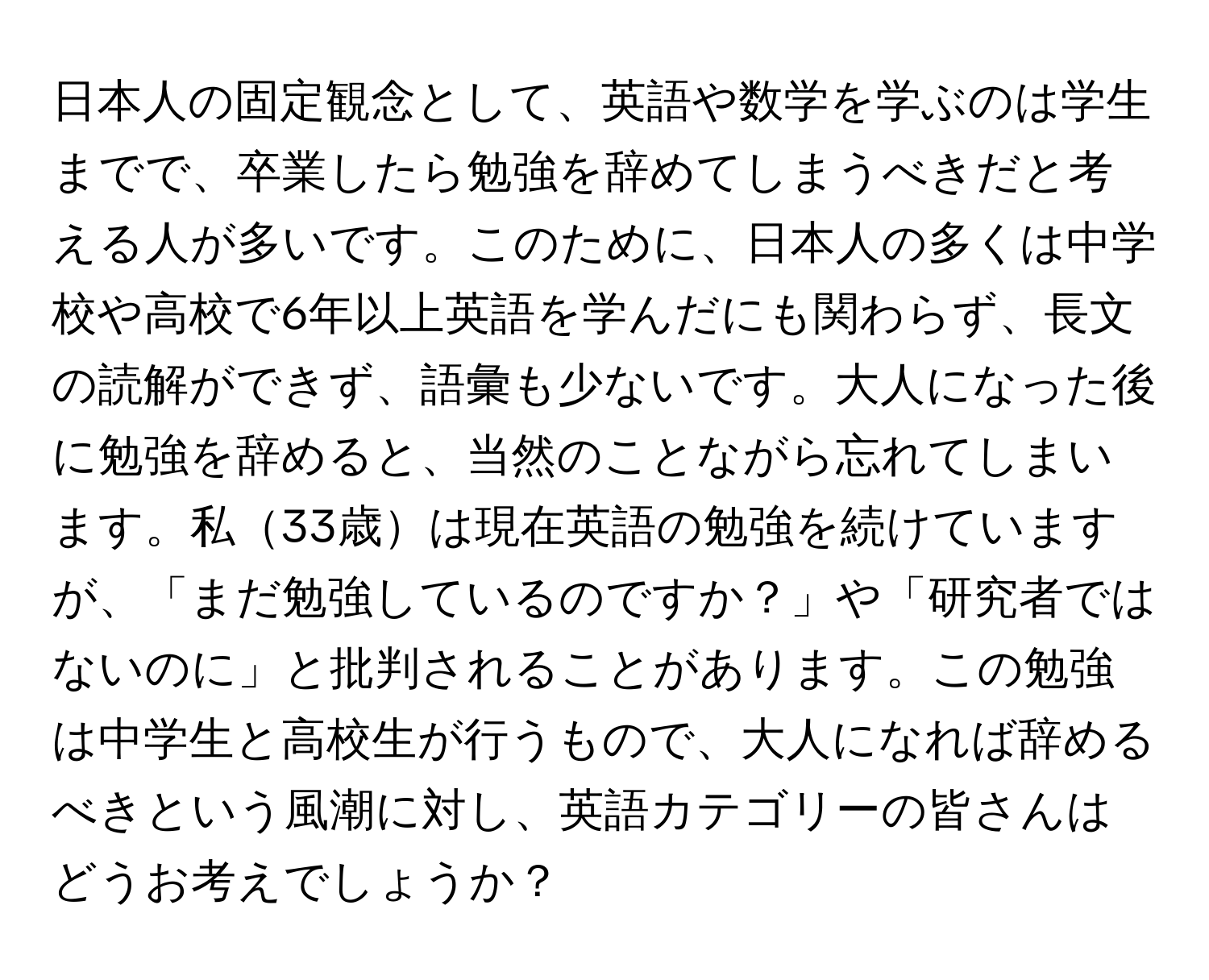 日本人の固定観念として、英語や数学を学ぶのは学生までで、卒業したら勉強を辞めてしまうべきだと考える人が多いです。このために、日本人の多くは中学校や高校で6年以上英語を学んだにも関わらず、長文の読解ができず、語彙も少ないです。大人になった後に勉強を辞めると、当然のことながら忘れてしまいます。私33歳は現在英語の勉強を続けていますが、「まだ勉強しているのですか？」や「研究者ではないのに」と批判されることがあります。この勉強は中学生と高校生が行うもので、大人になれば辞めるべきという風潮に対し、英語カテゴリーの皆さんはどうお考えでしょうか？