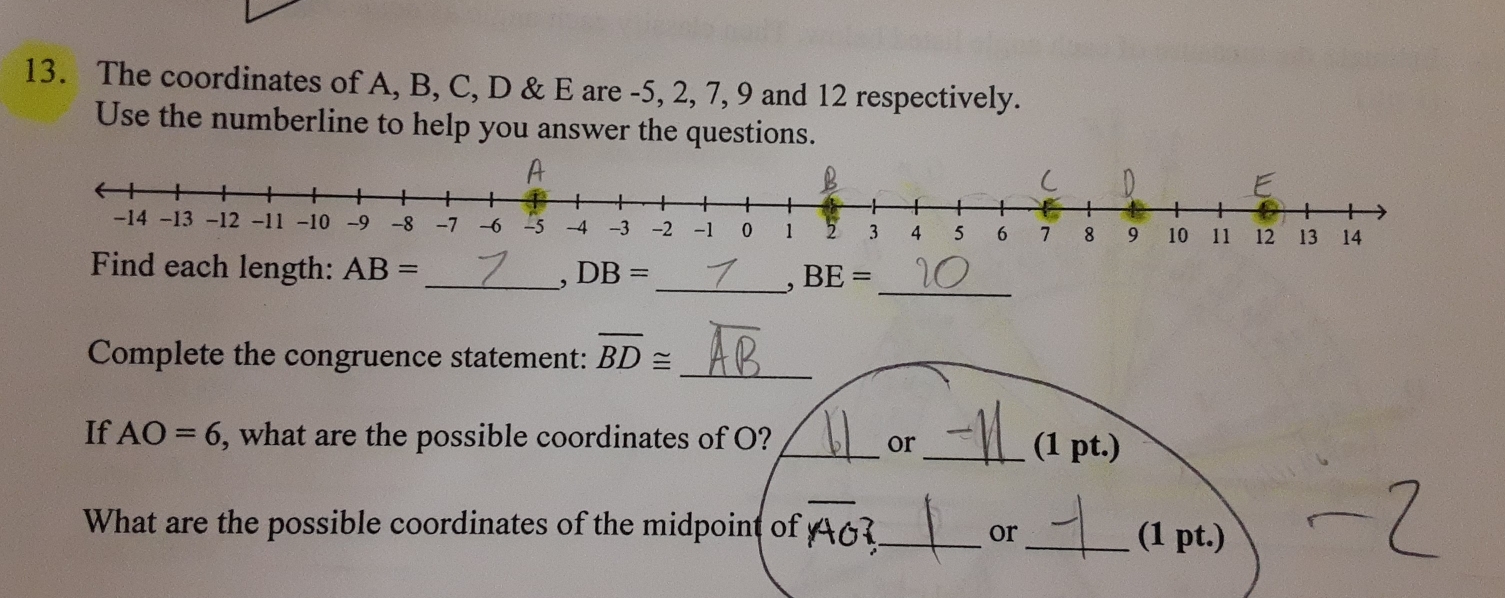 The coordinates of A, B, C, D & E are -5, 2, 7, 9 and 12 respectively. 
Use the numberline to help you answer the questions.
A
C
-14 -13 -12 -11 -10 -9 -8 -1 -6 -5 -4 -3 -2 -1 0 1 2 3 4 5 6 7 8 9 10 11 12 13 14
Find each length: AB= _ DB= _ BE=
、 
, 
_ 
Complete the congruence statement: overline BD≌
_ 
If AO=6 , what are the possible coordinates of O? __(1 pt.) 
or 
What are the possible coordinates of the midpoint of 6 _ _(1 pt.) 
or