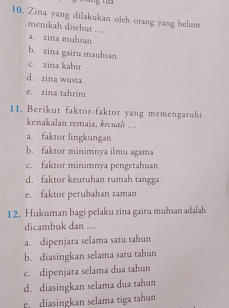 Zina yang dilakukan oleh orang yang belum
menikah disebut ....
a. zina muhsan
b. zina gairu mauhsan
c. zina kabir
d. zina wusta
e. zina tahrim
11. Berikut faktor-faktor yang memengaruhi
kenakalan remaja, kecuali ....
a. faktor lingkungan
b. faktor minimnya ilmu agama
c. faktor minimnya pengetahuan
d. faktor keutuhan rumah tangga
e. faktor perubahan zaman
12. Hukuman bagi pelaku zina gairu muhsan adalah
dicambuk dan ....
a. dipenjara selama satu tahun
b. diasingkan selama satu tahun
c. dipenjara selama dua tahun
d. diasingkan selama dua tahun
e. diasingkan selama tiga tahun