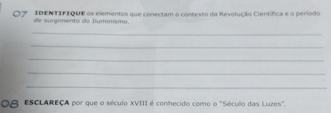 IDENTIFIQUE os elementos que conectam o contexto da Revolução Científica e o período 
de surgimento do Iluminismo. 
_ 
_ 
_ 
_ 
_ 
ESCLAREÇA por que o século XVIII é conhecido como o "Século das Luzes".