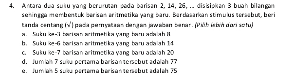 Antara dua suku yang berurutan pada barisan 2, 14, 26, ... disisipkan 3 buah bilangan
sehingga membentuk barisan aritmetika yang baru. Berdasarkan stimulus tersebut, beri
tanda centang (√) pada pernyataan dengan jawaban benar. (Pilih lebih dɑri sɑtu)
a. Suku ke- 3 barisan aritmetika yang baru adalah 8
b. Suku ke- 6 barisan aritmetika yang baru adalah 14
c. Suku ke- 7 barisan aritmetika yang baru adalah 20
d. Jumlah 7 suku pertama barisan tersebut adalah 77
e. Jumlah 5 suku pertama barisan tersebut adalah 75