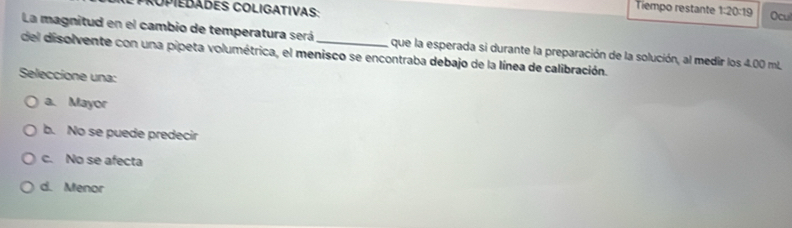 Tiempo restante 1:20:19 Ocul
La magnitud en el cambio de temperatura será
del disolvente con una pipeta volumétrica, el menisco se encontraba debajo de la línea de calibración. que la esperada si durante la preparación de la solución, al medir los 4.00 mL,
Seleccione una:
a. Mayor
b. No se puede predecir
c. No se afecta
d. Menor