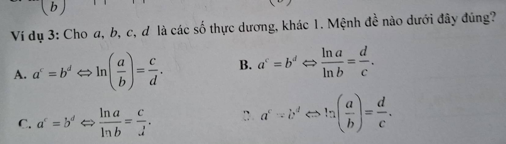 Ví dụ 3: Cho a, b, c, d là các số thực dương, khác 1. Mệnh đề nào dưới đây đúng?
A. a^c=b^dLeftrightarrow ln ( a/b )= c/d .
B. a^c=b^dLeftrightarrow  ln a/ln b = d/c .
C. a^c=b^dLeftrightarrow  ln a/ln b = c/lambda  .
D. a^c/ b^dLeftrightarrow ln ( a/b )= d/c .