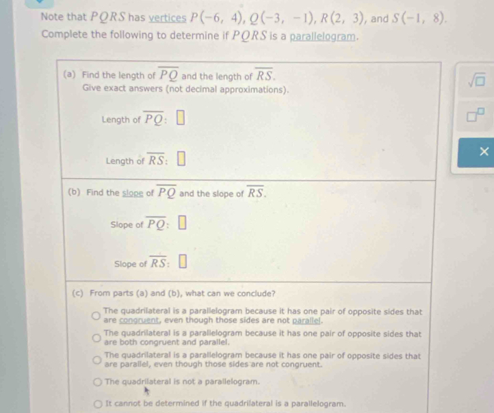 Note that PQRS has vertices P(-6,4), Q(-3,-1), R(2,3) , and S(-1,8). 
Complete the following to determine if PQRS is a parallelogram.
(a) Find the length of overline PQ and the length of overline RS. sqrt(□ )
Give exact answers (not decimal approximations).
Length of overline PQ:□
□^(□)
Length of overline RS:□ ×
(b) Find the slope of overline PQ and the slope of overline RS. 
Slope of overline PQ:□
Slope of overline RS:□
(c) From parts (a) and (b), what can we conclude?
The quadrilateral is a parallelogram because it has one pair of opposite sides that
are congruent, even though those sides are not paralle!.
The quadrilateral is a parallelogram because it has one pair of opposite sides that
are both congruent and parallel.
The quadrilateral is a parallelogram because it has one pair of opposite sides that
are parallel, even though those sides are not congruent.
The quadrilateral is not a parallelogram.
It cannot be determined if the quadrilateral is a parallelogram.