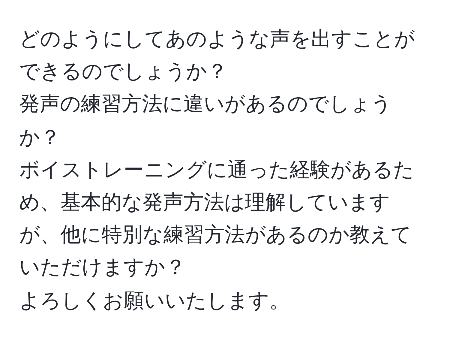 どのようにしてあのような声を出すことができるのでしょうか？  
発声の練習方法に違いがあるのでしょうか？  
ボイストレーニングに通った経験があるため、基本的な発声方法は理解していますが、他に特別な練習方法があるのか教えていただけますか？  
よろしくお願いいたします。