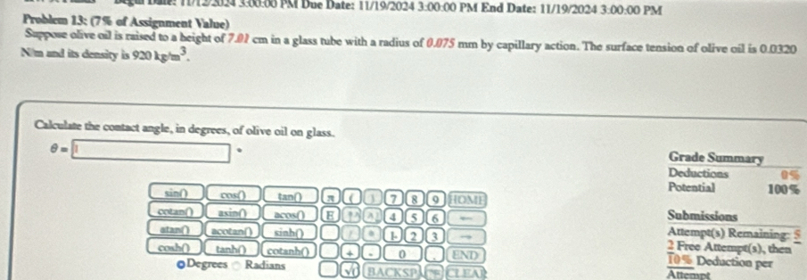 # Dae: T/12/3024 3.00.00 PM Due Date: 11/19/2024 3:00:00 PM End Date: 11/19/2024 3:00:00 PM 
Problem 13; (7% of Assignment Value) 
Suppose olive oil is raised to a beight of 7.01 cm in a glass tube with a radius of 0.075 mm by capillary action. The surface tension of olive oil is 0.0320
N/m and its density is 920kg/m^3. 
Calculate the contact angle, in degrees, of olive oil on glass. Grade Summary
θ =□°
Deductions 0%
Potential 100%
sin() cos() tan () a a a 7 8 9 HOM Submissions 
cotan() asin() acos() E 1 a 4 a Attempt(s) Remaining: § 
atan() acotan() sinh () a 3 → 2 Free Attempt(s), then 
cosh() tanh() cotanh() + 0 END
10% Deduction per 
Degrees Radians BACKSP CLEAR Attemnt