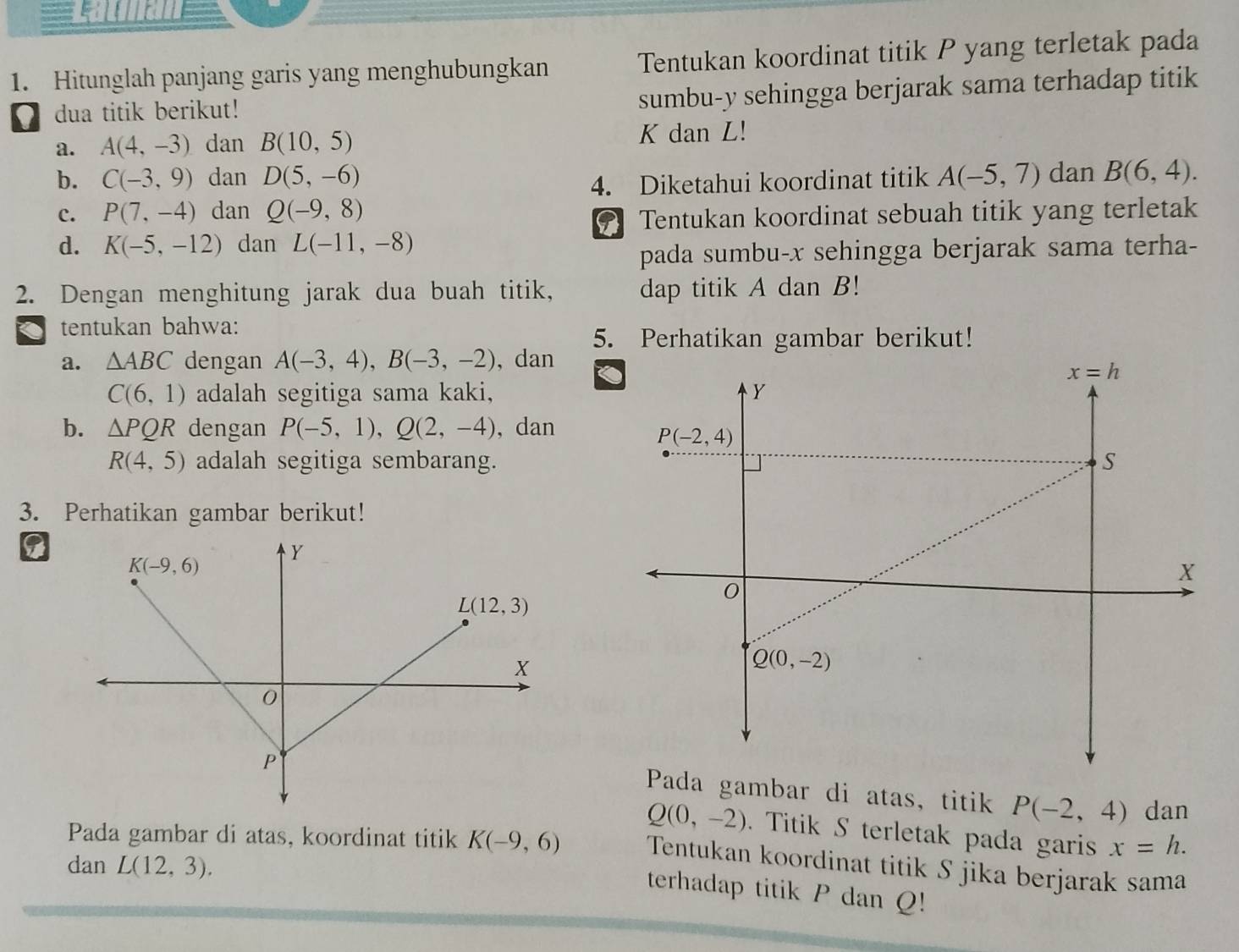 == L m a  n =
1. Hitunglah panjang garis yang menghubungkan Tentukan koordinat titik P yang terletak pada
dua titik berikut!
sumbu-y sehingga berjarak sama terhadap titik
a. A(4,-3) dan B(10,5) K dan L!
b. C(-3,9) dan D(5,-6) A(-5,7) dan B(6,4).
4. Diketahui koordinat titik
c. P(7,-4) dan Q(-9,8)
9 Tentukan koordinat sebuah titik yang terletak
d. K(-5,-12) dan L(-11,-8)
pada sumbu-x sehingga berjarak sama terha-
2. Dengan menghitung jarak dua buah titik, dap titik A dan B!
tentukan bahwa:
5. Perhatikan gambar berikut!
a. △ ABC dengan A(-3,4),B(-3,-2) , dan
C(6,1) adalah segitiga sama kaki,
b. △ PQR dengan P(-5,1),Q(2,-4) , dan
R(4,5) adalah segitiga sembarang.
3. Perhatikan gambar berikut!
Pada gambar di atas, titik P(-2,4) dan
Q(0,-2). Titik S terletak pada garis x=h.
Pada gambar di atas, koordinat titik K(-9,6) Tentukan koordinat titik S jika berjarak sama
dan L(12,3).
terhadap titik P dan Q!