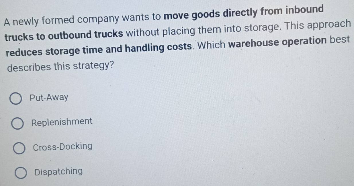 A newly formed company wants to move goods directly from inbound
trucks to outbound trucks without placing them into storage. This approach
reduces storage time and handling costs. Which warehouse operation best
describes this strategy?
Put-Away
Replenishment
Cross-Docking
Dispatching