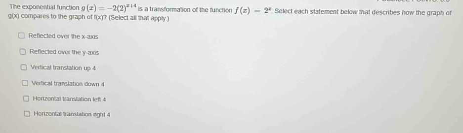 The exponential function g(x)=-2(2)^x+4 is a transformation of the function f(x)=2^x Select each statement below that describes how the graph of
g(x) compares to the graph of f(x) ? (Select all that apply.)
Reflected over the x-axis
Reflected over the y-axis
Vertical translation up 4
Vertical translation down 4
Horizontal transtation left 4
Horizontal translation right 4