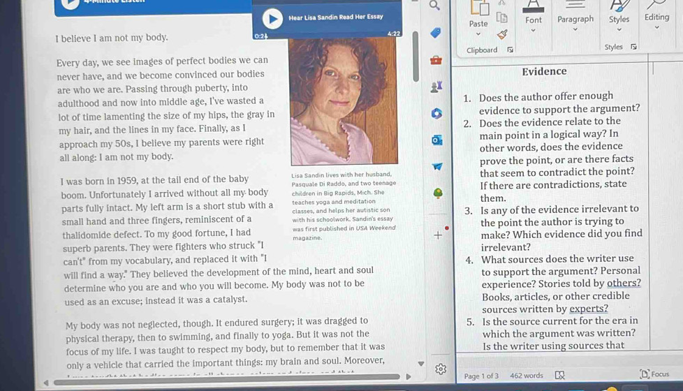 Hear Lisa Sandin Read Her Essay Paste Font Paragraph Styles Editing
I believe I am not my body. 0:24
Every day, we see images of perfect bodies we canClipboard 
Styles 
never have, and we become convinced our bodiesEvidence
are who we are. Passing through puberty, into3X
adulthood and now into middle age, I've wasted a1. Does the author offer enough
lot of time lamenting the size of my hips, the gray in evidence to support the argument?
my hair, and the lines in my face. Finally, as I2. Does the evidence relate to the
approach my 50s, I believe my parents were rightmain point in a logical way? In
all along: I am not my body.other words, does the evidence
prove the point, or are there facts
I was born in 1959, at the tail end of the baby Lisa Sandin lives with her husband, that seem to contradict the point?
Pasquale Di Raddo, and two teenage
boom. Unfortunately I arrived without all my body children in Big Rapids, Mich. She If there are contradictions, state
parts fully intact. My left arm is a short stub with a teaches yoga and meditation them.
classes, and helps her autistic son
small hand and three fingers, reminiscent of a with his schoolwork. Sandin's essay 3. Is any of the evidence irrelevant to
the point the author is trying to
thalidomide defect. To my good fortune, I had magazine. was first published in USA Weekend make? Which evidence did you find
superb parents. They were fighters who struck "I irrelevant?
can't" from my vocabulary, and replaced it with "I 4. What sources does the writer use
will find a way." They believed the development of the mind, heart and soul to support the argument? Personal
determine who you are and who you will become. My body was not to be experience? Stories told by others?
used as an excuse; instead it was a catalyst. Books, articles, or other credible
sources written by experts?
My body was not neglected, though. It endured surgery; it was dragged to 5. Is the source current for the era in
physical therapy, then to swimming, and finally to yoga. But it was not the which the argument was written?
focus of my life. I was taught to respect my body, but to remember that it was Is the writer using sources that
only a vehicle that carried the important things: my brain and soul. Moreover,
Page 1 of 3 462 words Focus