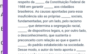 respeito da _da Constituição Federal de 
1988 em garantir_ aos cidadãos 
brasileiros. As causas apontadas para essa 
insuficiência são as próprias _sociais, 
fundamentadas, por um lado, pelo racismo 
- _, que determina a segregação racial, 
_de dispositivos legais, e, por outro lado, 
o desconhecimento, que sustenta o 
preconceito com relação ao que e quem é 
_do padrão estabelecido na sociedade. 
Desse modo, o autor do texto aponta o_