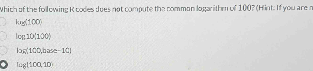 Vhich of the following R codes does not compute the common logarithm of 100? (Hint: If you are n
log (100)
log 10(100)
log (100,base=10)
log (100,10)