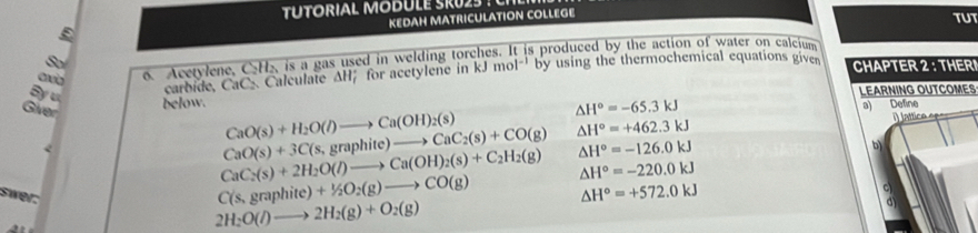 KEDAH MATRICULATION COLLEGE
TUT
o. Acetylene, CH₂ is a gas used in welding torches. It is produced by the action of water on calcium
By u
carbide, CaC Calculate AH; for acetylene in kJmol^(-1) by using the thermochemical equations given CHAPTER 2 : THERI
below. LEARNING OUTCOMES
△ H°=-65.3kJ
CaO(s)+H_2O(l)to Ca(OH)_2(s) a) Define
Giver CaC_2(s)+2H_2O(l)to Ca(OH)_2(s)+C_2H_2(g)
CaO(s)+3C(s,graphite)to CaC_2(s)+CO(g) △ H°=+462.3kJ
△ H°=-126.0kJ
b)
△ H°=-220.0kJ
swer:
C(s,graphite)+1/2O_2(g)to CO(g) △ H°=+572.0kJ
c
2H_2O(l)to 2H_2(g)+O_2(g)
a