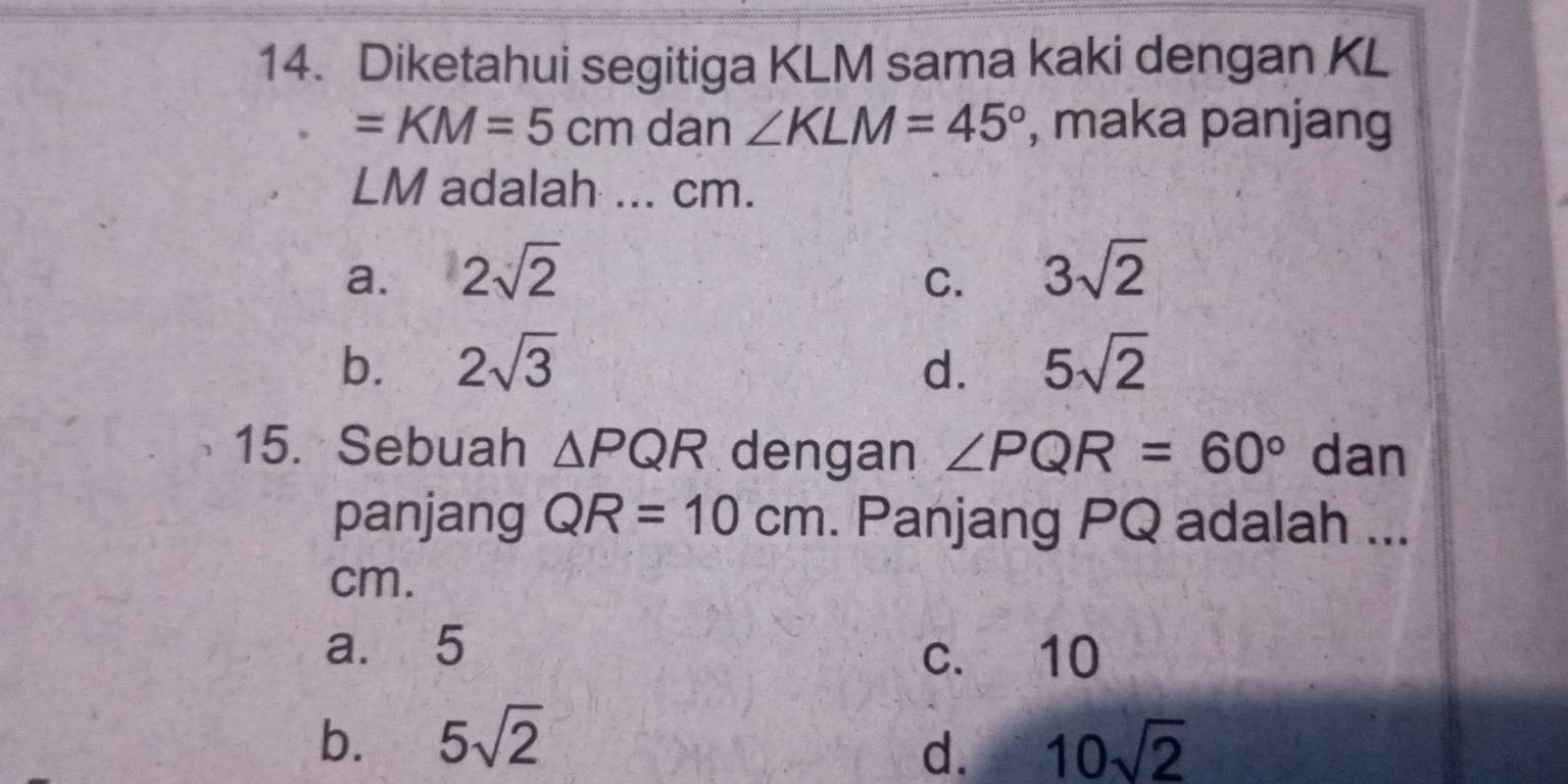 Diketahui segitiga KLM sama kaki dengan KL
=KM=5cm dan ∠ KLM=45° , maka panjang
LM adalah ... cm.
a. 2sqrt(2) 3sqrt(2)
C.
b. 2sqrt(3) d. 5sqrt(2)
15. Sebuah △ PQR dengan ∠ PQR=60° dan
panjang QR=10cm. Panjang PQ adalah ...
cm.
a. 5
c. 10
b. 5sqrt(2) 10sqrt(2)
d.