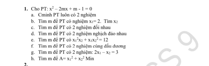 Cho PT: x^2-2mx+m-1=0
a. Cminh PT luôn có 2 nghiệm 
b. Tìm m đề PT có nghiệm x_1=2. Tìm x2
c. Tìm m đề PT có 2 nghiệm đối nhau 
d. Tìm m đề PT có 2 nghiệm nghịch đảo nhau 
e. Tìm m đề PT có x_1^(2x_2)+x_1x_2^(2=12
f. Tìm m đề PT có 2 nghiệm cùng dấu dương 
g. Tìm m đề PT có 2 nghiệm: 2x_1)-x_2=3
h. Tìm m đề A=x_1^2+x_2^2Min
2.