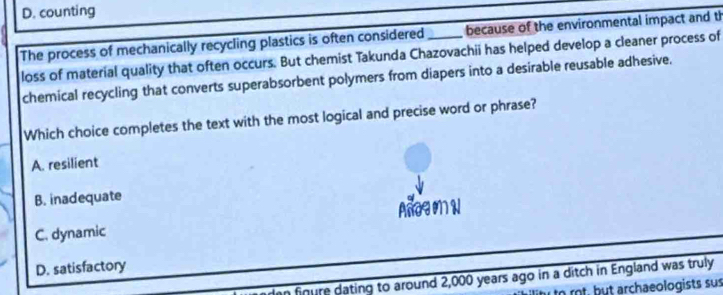 D. counting
The process of mechanically recycling plastics is often considered _because of the environmental impact and th
loss of material quality that often occurs. But chemist Takunda Chazovachii has helped develop a cleaner process of
chemical recycling that converts superabsorbent polymers from diapers into a desirable reusable adhesive.
Which choice completes the text with the most logical and precise word or phrase?
A. resilient
B. inadequate
Añog on N
C. dynamic
D. satisfactory
n finure dating to around 2,000 years ago in a ditch in England was truly
to rot, but archaeologists sus