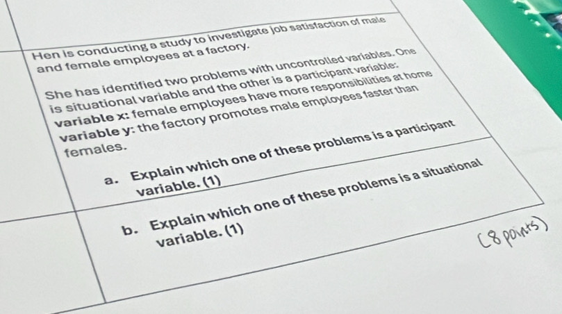 Hen is conducting a study to investigate job satisfaction of male 
and female employees at a factory. 
She has identified two problems with uncontrolled variables. One 
is situational variable and the other is a participant variable: 
variable x : female employees have more responsibilities at home 
variable y : the factory promotes male employees faster than 
females. 
a. Explain which one of these problems is a participant 
variable. (1) 
b. Explain which one of these problems is a situational 
variable. (1)