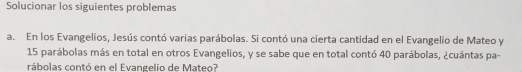 Solucionar los siguientes problemas 
a. En los Evangelios, Jesús contó varias parábolas. Si contó una cierta cantidad en el Evangelio de Mateo y
15 parábolas más en total en otros Evangelios, y se sabe que en total contó 40 parábolas, ¿cuántas pa- 
rábolas contó en el Evangelio de Mateo?