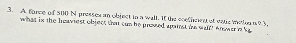 A force of 500 N presses an object to a wall. If the coefficient of static friction is 0.3, 
what is the heaviest object that can be pressed against the wall? Answer in kg.