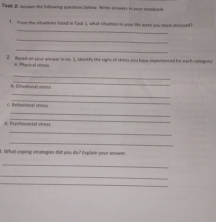 Task 2: Answer the following questions below. Write answers in your notebook. 
_ 
1. From the situations listed in Task 1, what situation in your life were you most stressed? 
_ 
_ 
2. Based on your answer in no. 1, identify the signs of stress you have experienced for each category: 
a. Physical stress 
_ 
_ 
b. Emotional stress 
_ 
_ 
c. Behavioral stress 
_ 
_ 
d. Psychosocial stress 
_ 
_ 
3. What coping strategies did you do? Explain your answer. 
_ 
_ 
_