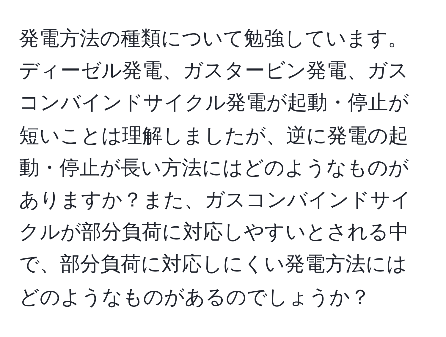 発電方法の種類について勉強しています。ディーゼル発電、ガスタービン発電、ガスコンバインドサイクル発電が起動・停止が短いことは理解しましたが、逆に発電の起動・停止が長い方法にはどのようなものがありますか？また、ガスコンバインドサイクルが部分負荷に対応しやすいとされる中で、部分負荷に対応しにくい発電方法にはどのようなものがあるのでしょうか？