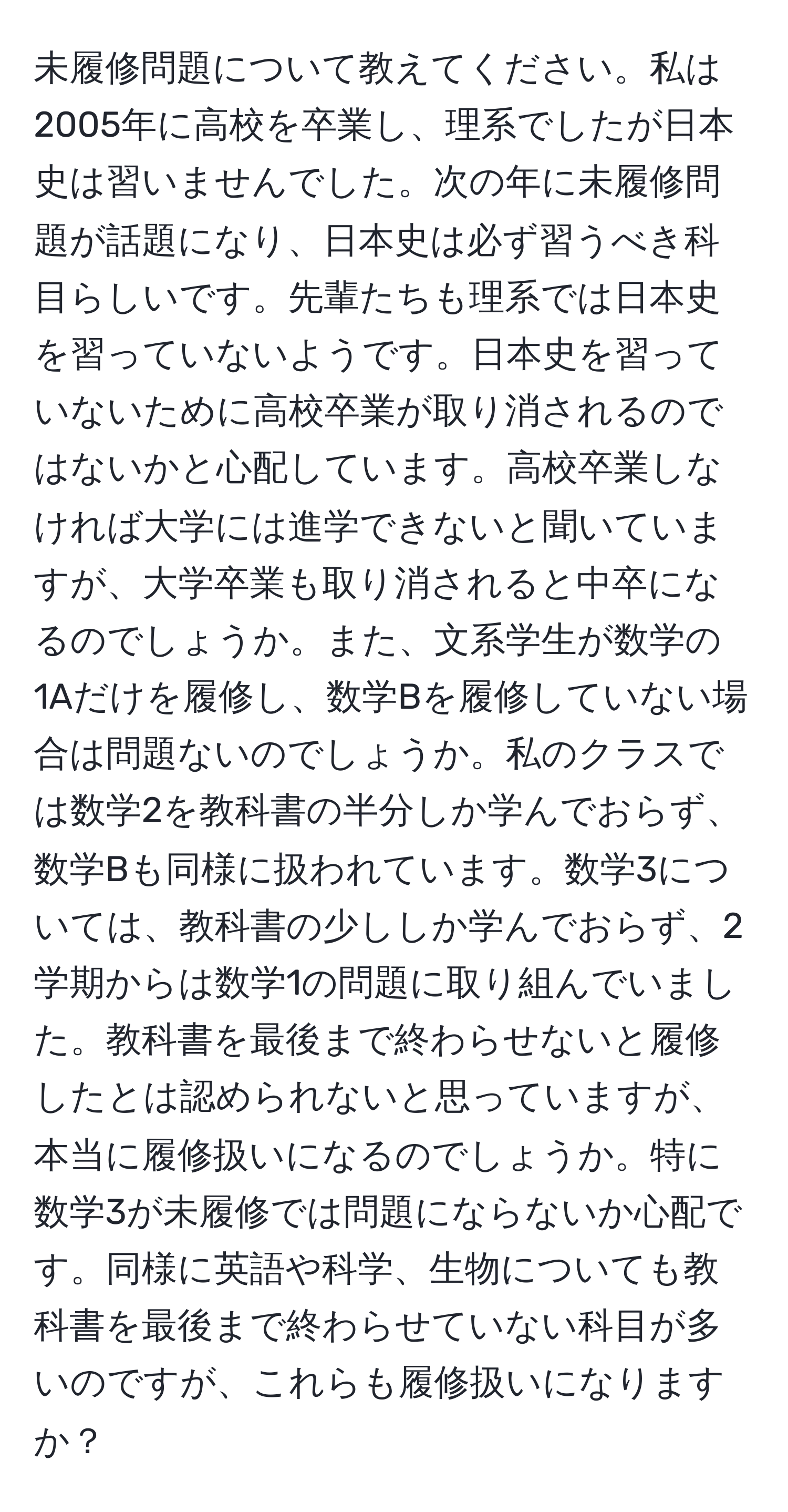 未履修問題について教えてください。私は2005年に高校を卒業し、理系でしたが日本史は習いませんでした。次の年に未履修問題が話題になり、日本史は必ず習うべき科目らしいです。先輩たちも理系では日本史を習っていないようです。日本史を習っていないために高校卒業が取り消されるのではないかと心配しています。高校卒業しなければ大学には進学できないと聞いていますが、大学卒業も取り消されると中卒になるのでしょうか。また、文系学生が数学の1Aだけを履修し、数学Bを履修していない場合は問題ないのでしょうか。私のクラスでは数学2を教科書の半分しか学んでおらず、数学Bも同様に扱われています。数学3については、教科書の少ししか学んでおらず、2学期からは数学1の問題に取り組んでいました。教科書を最後まで終わらせないと履修したとは認められないと思っていますが、本当に履修扱いになるのでしょうか。特に数学3が未履修では問題にならないか心配です。同様に英語や科学、生物についても教科書を最後まで終わらせていない科目が多いのですが、これらも履修扱いになりますか？