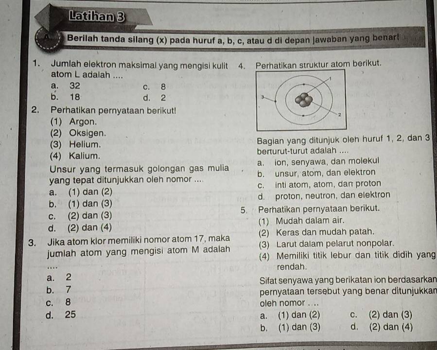 Latihan 3
Berilah tanda silang (x) pada huruf a, b, c, atau d di depan jawaban yang benar!
1. Jumlah elektron maksimal yang mengisi kulit 4. Perhatikan struktur atom berikut.
atom L adalah ....
a. 32 c. 8
b. 18 d. 2
2. Perhatikan pernyataan berikut!
(1) Argon.
(2) Oksigen.
(3) Helium. Bagian yang ditunjuk oleh huruf 1, 2, dan 3
(4) Kalium. berturut-turut adalah ....
Unsur yang termasuk golongan gas mulia a. ion, senyawa, dan molekul
yang tepat ditunjukkan oleh nomor .... b. unsur, atom, dan elektron
a. (1) dan (2) c. inti atom, atom, dan proton
b. (1) dan (3) d. proton, neutron, dan elektron
c. (2) dan (3) 5. Perhatikan pernyataan berikut.
d. (2) dan (4) (1) Mudah dalam air.
(2) Keras dan mudah patah.
3. Jika atom klor memiliki nomor atom 17, maka (3) Larut dalam pelarut nonpolar.
jumlah atom yang mengisi atom M adalah
(4) Memiliki titik lebur dan titik didih yang
rendah.
a. 2
Sifat senyawa yang berikatan ion berdasarkan
b. 7
pernyataan tersebut yang benar ditunjukkan
c. 8 oleh nomor . ...
d. 25 a. (1) dan (2) c. (2) dan (3)
b. (1) dan (3) d. (2) dan (4)