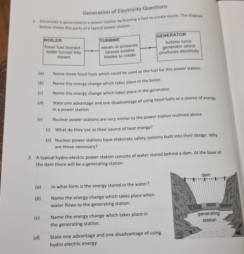 Generation of Electricity Questions 
1. Electricity is generated in a power station by burning a fuel to create steam. The diagram 
below shows the parts of a typical power station. 
GENERATOR 
BOILER TURBINE turbine turns 
steam at pressure 
fossil fuel burned - water turned into causes turbine 
steam blades to rotate produces electricity generator which 
(σ) Name three fossil fuels which could be used as the fuel for this power station. 
(b) Name the energy change which takes place in the boiler. 
(c) Name the energy change which takes place in the generator. 
(d) State one advantage and one disadvantage of using fossil fuels as a source of energy 
in a power station. 
(e) Nuclear power stations are very similar to the power station outlined above. 
(i) What do they use as their source of heat energy? 
(ii Nuclear power stations have elaborate safety systems built into their design. Why 
are these necessary? 
2. A typical hydro-electric power station consists of water stored behind a dam. At the base of 
the dam there will be a generating station. 
(α) In what form is the energy stored in the water? 
(b) Name the energy change which takes place when 
water flows to the generating station. 
(c) Name the energy change which takes place in 
the generating station. 
(d) State one advantage and one disadvantage of using 
hydro electric energy.