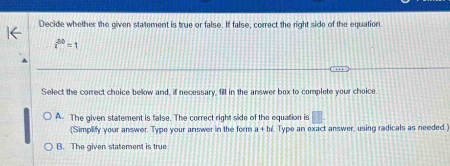 Decide whether the given statement is true or false. If false, correct the right side of the equation.
i^(80)=1
Select the correct choice below and, if necessary, fill in the answer box to complete your choice.
A. The given statement is false. The correct right side of the equation is
(Simplify your answer. Type your answer in the form a+bi. Type an exact answer, using radicals as needed.)
B. The given statement is true.